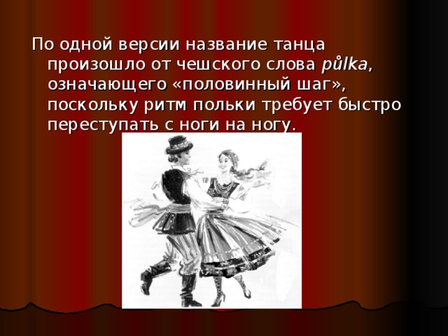 По одной версии название танца произошло от чешского слова půlka , означающего «половинный шаг», поскольку ритм польки требует быстро переступать с ноги на ногу.