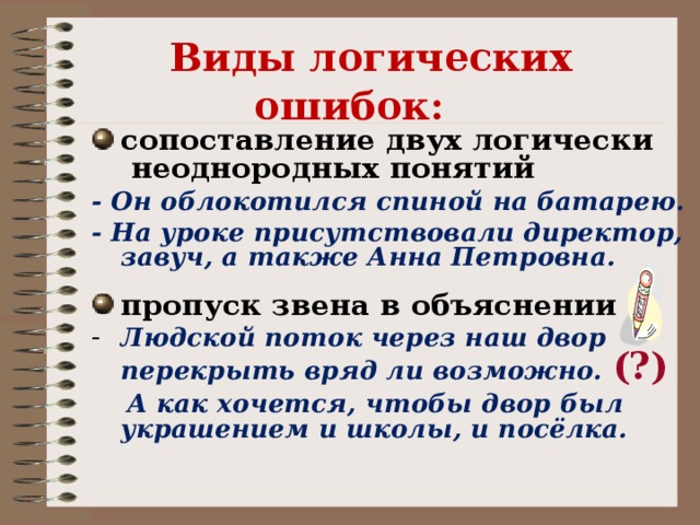 Виды логических ошибок:    сопоставление двух логически неоднородных понятий - Он облокотился спиной на батарею. - На уроке присутствовали директор, завуч, а также Анна Петровна.  пропуск звена в объяснении Людской поток через наш двор перекрыть вряд ли возможно. (?)   А как хочется, чтобы двор был украшением и школы, и посёлка.