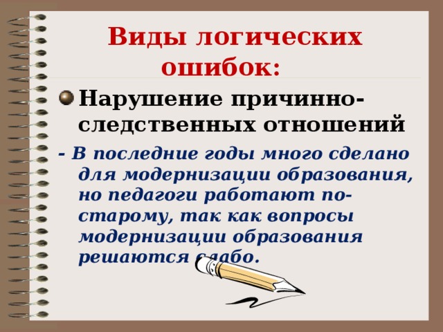 Виды логических ошибок:    Нарушение причинно-следственных отношений - В последние годы много сделано для модернизации образования, но педагоги работают по-старому, так как вопросы модернизации образования решаются слабо.