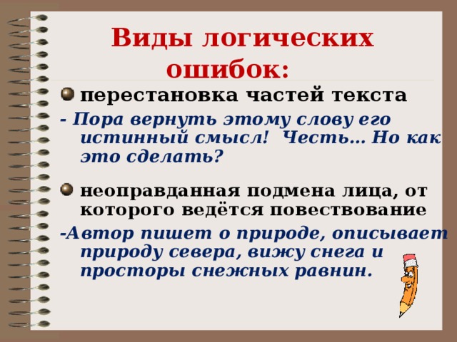 Виды логических ошибок:    перестановка частей текста - Пора вернуть этому слову его истинный смысл! Честь… Но как это сделать?  неоправданная подмена лица, от которого ведётся повествование -Автор пишет о природе, описывает природу севера, вижу снега и просторы снежных равнин.