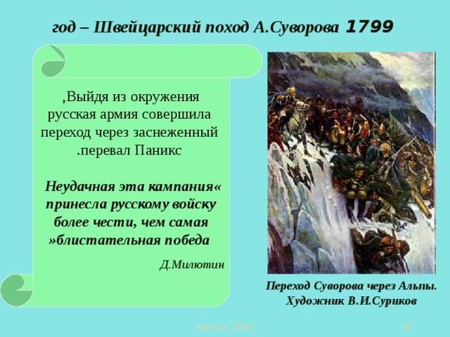 1799  год – Швейцарский поход А.Суворова Выйдя из окружения ,  русская армия совершила  переход через заснеженный  перевал Паникс . « Неудачная эта кампания  принесла русскому войску более чести, чем самая  блистательная победа »  Д.Милютин  Переход Суворова через Альпы. Художник В.И.Суриков  Акользин 2004г.