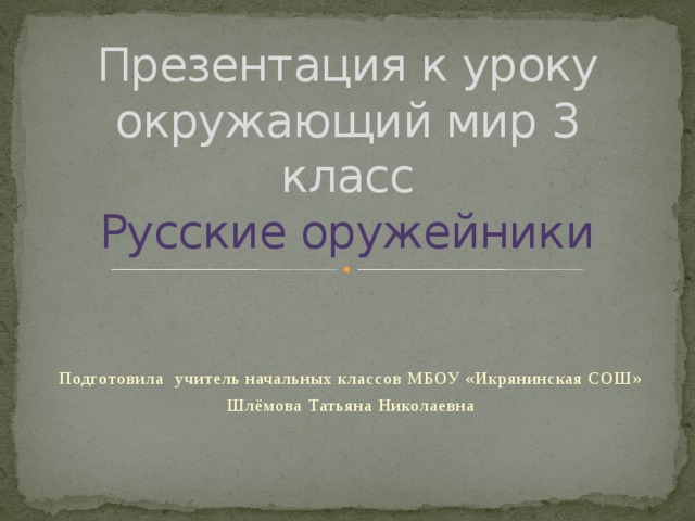 Презентация к уроку окружающий мир 3 класс  Русские оружейники Подготовила учитель начальных классов МБОУ «Икрянинская СОШ» Шлёмова Татьяна Николаевна