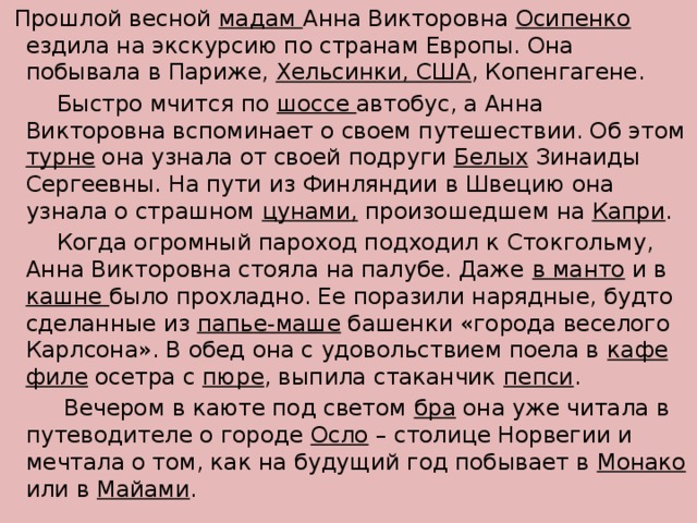 Прошлой весной мадам Анна Викторовна Осипенко ездила на экскурсию по странам Европы. Она побывала в Париже, Хельсинки, США , Копенгагене.  Быстро мчится по шоссе автобус, а Анна Викторовна вспоминает о своем путешествии. Об этом турне она узнала от своей подруги Белых Зинаиды Сергеевны. На пути из Финляндии в Швецию она узнала о страшном цунами, произошедшем на Капри .  Когда огромный пароход подходил к Стокгольму, Анна Викторовна стояла на палубе. Даже в манто и в кашне было прохладно. Ее поразили нарядные, будто сделанные из папье-маше башенки «города веселого Карлсона». В обед она с удовольствием поела в кафе  филе осетра с пюре , выпила стаканчик пепси .  Вечером в каюте под светом бра она уже читала в путеводителе о городе Осло – столице Норвегии и мечтала о том, как на будущий год побывает в Монако или в Майами .