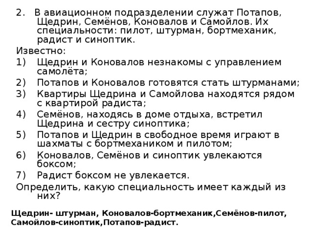 2. В авиационном подразделении служат Потапов, Щедрин, Семёнов, Коновалов и Самойлов. Их специальности: пилот, штурман, бортмеханик, радист и синоптик. Известно: Щедрин и Коновалов незнакомы с управлением самолёта; Потапов и Коновалов готовятся стать штурманами; Квартиры Щедрина и Самойлова находятся рядом с квартирой радиста; Семёнов, находясь в доме отдыха, встретил Щедрина и сестру синоптика; Потапов и Щедрин в свободное время играют в шахматы с бортмехаником и пилотом; Коновалов, Семёнов и синоптик увлекаются боксом; Радист боксом не увлекается. Определить, какую специальность имеет каждый из них? Щедрин- штурман, Коновалов-бортмеханик,Семёнов-пилот, Самойлов-синоптик,Потапов-радист.