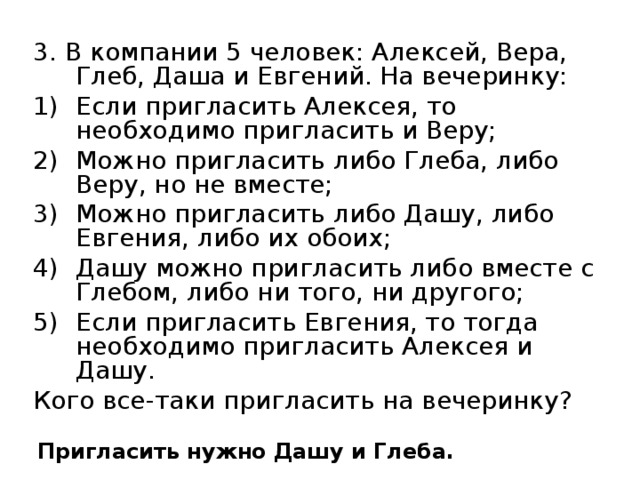 3. В компании 5 человек: Алексей, Вера, Глеб, Даша и Евгений. На вечеринку: Если пригласить Алексея, то необходимо пригласить и Веру; Можно пригласить либо Глеба, либо Веру, но не вместе; Можно пригласить либо Дашу, либо Евгения, либо их обоих; Дашу можно пригласить либо вместе с Глебом, либо ни того, ни другого; Если пригласить Евгения, то тогда необходимо пригласить Алексея и Дашу. Кого все-таки пригласить на вечеринку? Пригласить нужно Дашу и Глеба.