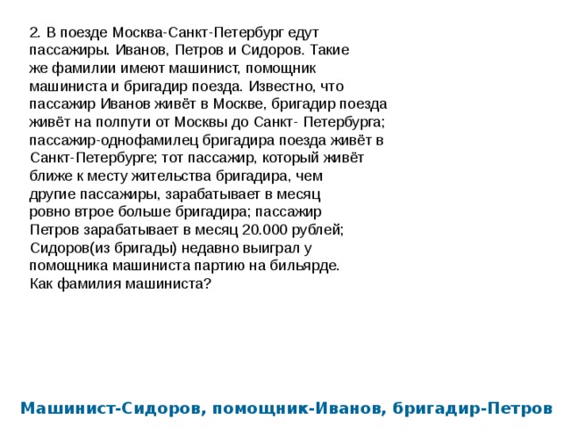 2. В поезде Москва-Санкт-Петербург едут пассажиры. Иванов, Петров и Сидоров. Такие же фамилии имеют машинист, помощник машиниста и бригадир поезда. Известно, что пассажир Иванов живёт в Москве, бригадир поезда живёт на полпути от Москвы до Санкт- Петербурга; пассажир-однофамилец бригадира поезда живёт в Санкт-Петербурге; тот пассажир, который живёт ближе к месту жительства бригадира, чем другие пассажиры, зарабатывает в месяц ровно втрое больше бригадира; пассажир Петров зарабатывает в месяц 20.000 рублей; Сидоров(из бригады) недавно выиграл у помощника машиниста партию на бильярде. Как фамилия машиниста? Машинист-Сидоров, помощник-Иванов, бригадир-Петров