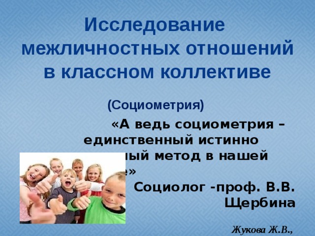 Исследование  межличностных отношений в классном коллективе  (Социометрия)   «А ведь социометрия – единственный истинно научный метод в нашей науке» Социолог -проф. В.В. Щербина  Жукова Ж.В., учитель начальных классов БОУ г.Омска «СОШ №109 с УИОП»