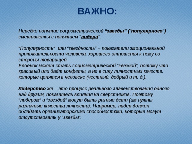 ВАЖНО: Нередко понятие социометрической “звезды” ( “ популярного “ ) смешивается с понятием “ лидера “.  “ Популярность“ или “звездность” – показатели эмоциональной притягательности человека, хорошего отношения к нему со стороны товарищей. Ребенок может стать социометрической “звездой”, потому что красивый или даёт конфеты, а не в силу личностных качеств, которые ценятся в человеке (честный, добрый и т. д.). Лидерство же – это процесс реального главенствования одного над другим, показатель влияния на сверстников. Поэтому “лидером“ и “звездой” могут быть разные дети (им нужны различные качества личности). Например, лидер должен обладать организаторскими способностями, которые могут отсутствовать у “звезды”.