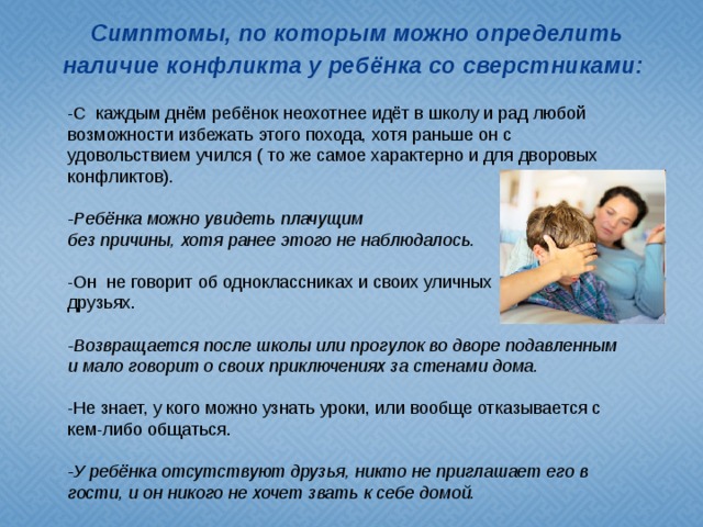 Симптомы, по которым можно определить наличие конфликта у ребёнка со сверстниками:   -С каждым днём ребёнок неохотнее идёт в школу и рад любой возможности избежать этого похода, хотя раньше он с удовольствием учился ( то же самое характерно и для дворовых конфликтов). -Ребёнка можно увидеть плачущим без причины, хотя ранее этого не наблюдалось. -Он не говорит об одноклассниках и своих уличных друзьях. -Возвращается после школы или прогулок во дворе подавленным и мало говорит о своих приключениях за стенами дома. -Не знает, у кого можно узнать уроки, или вообще отказывается с кем-либо общаться. -У ребёнка отсутствуют друзья, никто не приглашает его в гости, и он никого не хочет звать к себе домой.