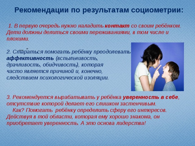 Рекомендации по результатам социометрии:  1. В первую очередь нужно наладить контакт со своим ребёнком. Дети должны делиться своими переживаниями, в том числе и плохими.  2. Стараться помогать ребёнку преодолевать аффективность (вспыльчивость, драчливость, обидчивость), которая часто является причиной и, конечно, следствием психологической изоляции.   3. Рекомендуется вырабатывать у ребёнка уверенность в себе , отсутствие которой делает его слишком застенчивым.  Как? Помогать ребёнку определить сферу его интересов. Действуя в той области, которая ему хорошо знакома, он приобретает уверенность. А это основа лидерства!   —   “