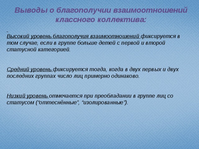 Выводы о благополучии взаимоотношений классного коллектива:  Высокий уровень благополучия взаимоотношений  фиксируется в том случае, если в группе больше детей с первой и второй статусной категорией.   Средний уровень  фиксируется тогда, когда в двух первых и двух последних группах число лиц примерно одинаково.   Низкий уровень  отмечается при преобладании в группе лиц со статусом (“оттеснённые”, “изолированные”).