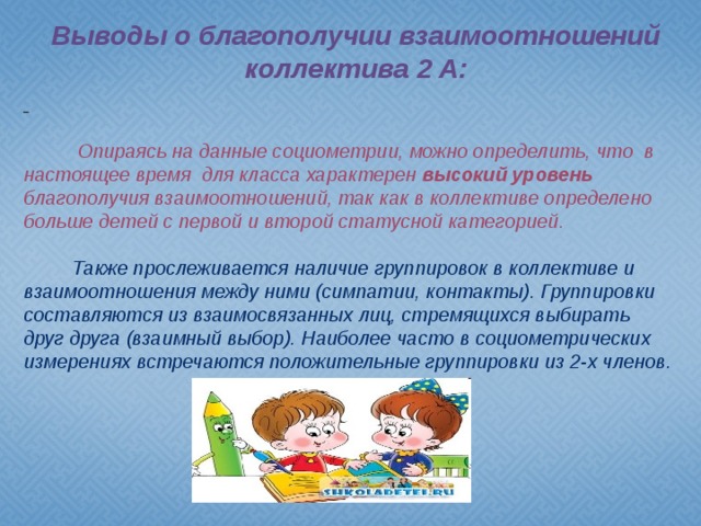 Выводы о благополучии взаимоотношений коллектива 2 А:    Опираясь на данные социометрии, можно определить, что в настоящее время для класса характерен высокий уровень благополучия взаимоотношений, так как в коллективе определено больше детей с первой и второй статусной категорией.   Также прослеживается наличие группировок в коллективе и взаимоотношения между ними (симпатии, контакты). Группировки составляются из взаимосвязанных лиц, стремящихся выбирать друг друга (взаимный выбор). Наиболее часто в социометрических измерениях встречаются положительные группировки из 2-х членов.