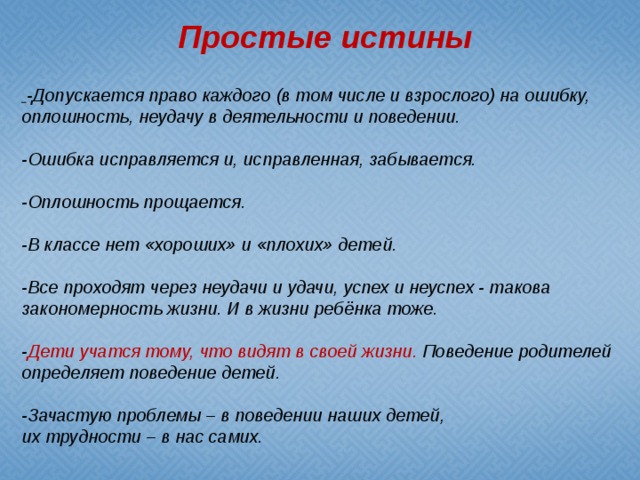 Простые истины  -Допускается право каждого (в том числе и взрослого) на ошибку, оплошность, неудачу в деятельности и поведении.  -Ошибка исправляется и, исправленная, забывается.  -Оплошность прощается.  -В классе нет «хороших» и «плохих» детей.  -Все проходят через неудачи и удачи, успех и неуспех - такова закономерность жизни. И в жизни ребёнка тоже.  - Дети учатся тому, что видят в своей жизни.  Поведение родителей определяет поведение детей.  -Зачастую проблемы – в поведении наших детей, их трудности – в нас самих.  .