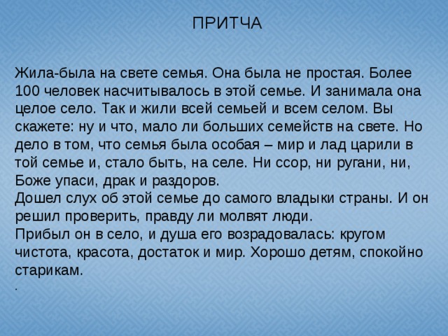 ПРИТЧА  Жила-была на свете семья. Она была не простая. Более 100 человек насчитывалось в этой семье. И занимала она целое село. Так и жили всей семьей и всем селом. Вы скажете: ну и что, мало ли больших семейств на свете. Но дело в том, что семья была особая – мир и лад царили в той семье и, стало быть, на селе. Ни ссор, ни ругани, ни, Боже упаси, драк и раздоров. Дошел слух об этой семье до самого владыки страны. И он решил проверить, правду ли молвят люди. Прибыл он в село, и душа его возрадовалась: кругом чистота, красота, достаток и мир. Хорошо детям, спокойно старикам. .