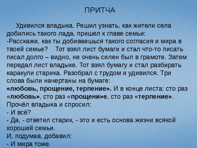 ПРИТЧА  Удивился владыка. Решил узнать, как жители села добились такого лада, пришел к главе семьи: -Расскажи, как ты добиваешься такого согласия и мира в твоей семье? Тот взял лист бумаги и стал что-то писать писал долго – видно, не очень силен был в грамоте. Затем передал лист владыке. Тот взял бумагу и стал разбирать каракули старика. Разобрал с трудом и удивился. Три слова были начертаны на бумаге: «любовь, прощение, терпение». И в конце листа: сто раз « любовь» , сто раз « прощени»е , сто раз « терпение» . Прочёл владыка и спросил: - И всё? - Да, - ответил старик, - это и есть основа жизни всякой хорошей семьи. И, подумав, добавил: - И мира тоже.