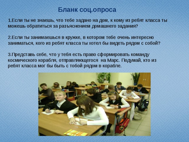 Бланк соц.опроса 1.Если ты не знаешь, что тебе задано на дом, к кому из ребят класса ты можешь обратиться за разъяснением домашнего задания? 2.Если ты занимаешься в кружке, в котором тебе очень интересно заниматься, кого из ребят класса ты хотел бы видеть рядом с собой? 3.Представь себе, что у тебя есть право сформировать команду космического корабля, отправляющегося на Марс. Подумай, кто из ребят класса мог бы быть с тобой рядом в корабле.