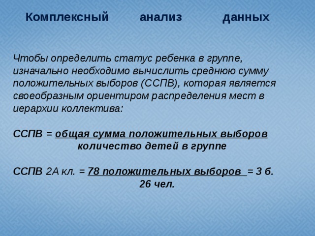 Комплексный анализ данных  Чтобы определить статус ребенка в группе, изначально необходимо вычислить среднюю сумму положительных выборов (ССПВ), которая является своеобразным ориентиром распределения мест в иерархии коллектива: ССПВ =  общая сумма положительных выборов  количество детей в группе  ССПВ 2А кл. =  78 положительных выборов = 3 б.  26 чел.