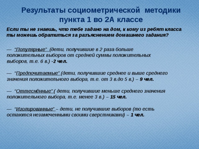 Результаты социометрической методики пункта 1 во 2А классе Если ты не знаешь, что тебе задано на дом, к кому из ребят класса ты можешь обратиться за разъяснением домашнего задания? —   “ Популярные” (дети, получившие в 2 раза больше положительных выборов от средней суммы положительных выборов, т.е. 6 в.) -2 чел. —   “ Предпочитаемые” (дети, получившие среднее и выше среднего значения положительного выбора, т.е. от 3 в.до 5 в.) – 9 чел. —   “ Оттеснённые” ( дети, получившие меньше среднего значения положительного выбора, т.е. менее 3 в.) – 15 чел. —   “ Изолированные” – дети, не получившие выборов (то есть остаются незамеченными своими сверстниками) – 1 чел.