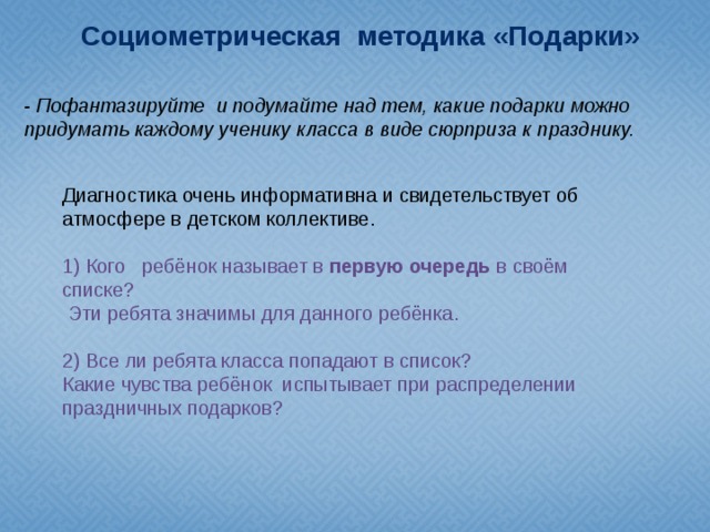 Социометрическая методика «Подарки» - Пофантазируйте и подумайте над тем, какие подарки можно придумать каждому ученику класса в виде сюрприза к празднику. Диагностика очень информативна и свидетельствует об атмосфере в детском коллективе. 1) Кого ребёнок называет в первую очередь в своём списке?  Эти ребята значимы для данного ребёнка. 2) Все ли ребята класса попадают в список? Какие чувства ребёнок испытывает при распределении праздничных подарков?