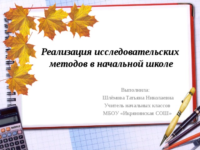 Реализация исследовательских  методов в начальной школе  Выполнила:  Шлёмова Татьяна Николаевна  Учитель начальных классов  МБОУ «Икрянинская СОШ»