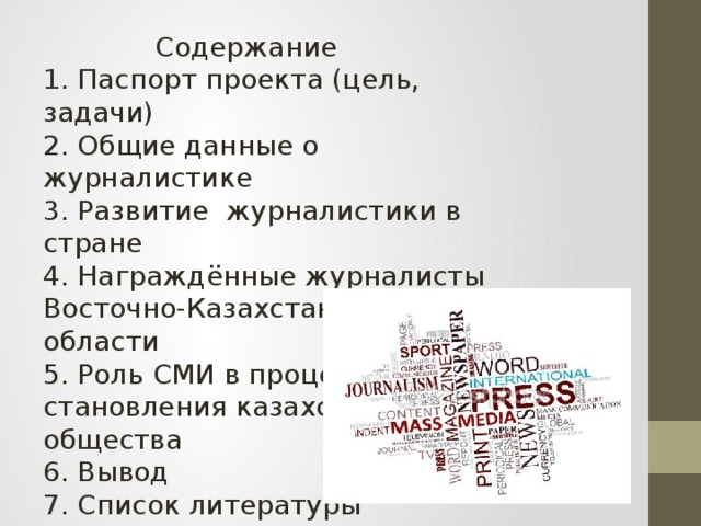 Содержание 1. Паспорт проекта (цель, задачи) 2. Общие данные о журналистике 3. Развитие журналистики в стране 4. Награждённые журналисты Восточно-Казахстанской области 5. Роль СМИ в процессе становления казахстанского общества 6. Вывод 7. Список литературы