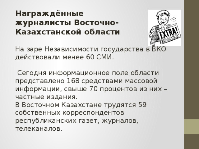 Награждённые журналисты Восточно-Казахстанской области На заре Независимости государства в ВКО действовали менее 60 СМИ.  Сегодня информационное поле области представлено 168 средствами массовой информации, свыше 70 процентов из них – частные издания. В Восточном Казахстане трудятся 59 собственных корреспондентов республиканских газет, журналов, телеканалов.