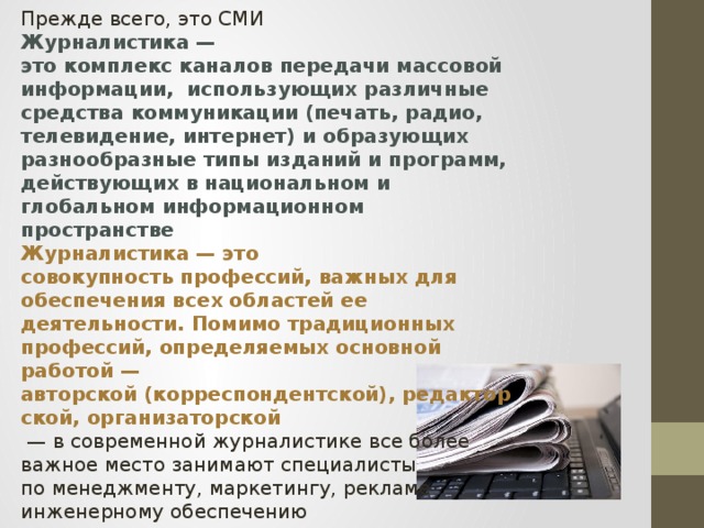 Прежде всего, это СМИ Журналистика — это комплекс каналов передачи массовой информации, использующих различные средства коммуникации (печать, радио, телевидение, интернет) и образующих разнообразные типы изданий и программ, действующих в национальном и глобальном информационном пространстве Журналистика — это совокупность профессий, важных для обеспечения всех областей ее деятельности. Помимо традиционных профессий, определяемых основной работой — авторской (корреспондентской), редакторской, организаторской  — в современной журналистике все более важное место занимают специалисты по менеджменту, маркетингу, рекламе инженерному обеспечению