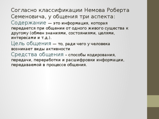 Согласно классификации Немова Роберта Семеновича, у общения три аспекта: Содержание — это информация, которая передается при общении от одного живого существа к другому (обмен знаниями, состояниями, целями, интересами и т.д.). Цель общения  — то, ради чего у человека возникает виды активности Средства общения  – способы кодирования, передачи, переработки и расшифровки информации, передаваемой в процессе общения.