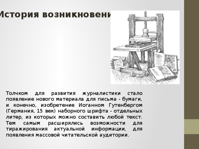 История возникновения Толчком для развития журналистики стало появление нового материала для письма - бумаги, и конечно, изобретение Иоганном Гутенбергом (Германия, 15 век) наборного шрифта - отдельных литер, из которых можно составить любой текст. Тем самым расширялись возможности для тиражирования актуальной информации, для появления массовой читательской аудитории.