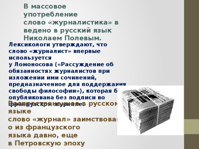 В массовое употребление слово «журналистика» введено в русский язык Николаем Полевым. Лексикологи утверждают, что слово «журналист» впервые используется у Ломоносова («Рассуждение об обязанностях журналистов при изложении ими сочинений, предназначенное для поддержания свободы философии»), которая была опубликована без подписи во французском журнале. Распространенное в русском языке слово «журнал» заимствовано из французского языка давно, еще в Петровскую эпоху