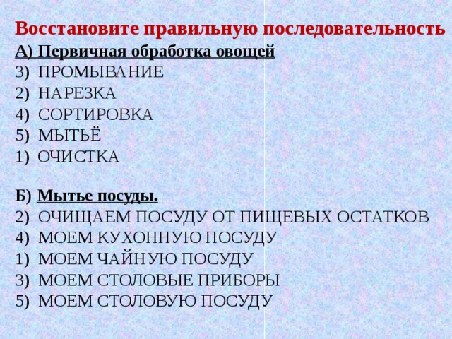 Восстановите правильную последовательность А) Первичная обработка овощей 3) ПРОМЫВАНИЕ 2) НАРЕЗКА 4) СОРТИРОВКА 5) МЫТЬЁ ОЧИСТКА Б) Мытье посуды. 2) ОЧИЩАЕМ ПОСУДУ ОТ ПИЩЕВЫХ ОСТАТКОВ 4) МОЕМ КУХОННУЮ ПОСУДУ 1) МОЕМ ЧАЙНУЮ ПОСУДУ 3) МОЕМ СТОЛОВЫЕ ПРИБОРЫ 5) МОЕМ СТОЛОВУЮ ПОСУДУ