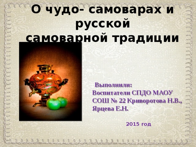 О чудо- самоварах и русской  самоварной традиции  Выполнили: Воспитатели СПДО МАОУ СОШ № 22 Криворотова Н.В., Ярцева Е.Н. 2015 год