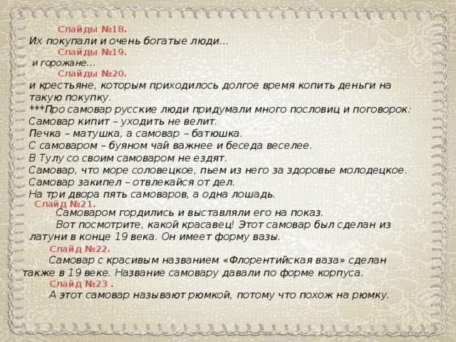 Слайды №18. Их покупали и очень богатые люди …  Слайды №19.  и горожане …  Слайды №20. и крестьяне, которым приходилось долгое время копить деньги на такую покупку. ***Про самовар русские люди придумали много пословиц и поговорок: Самовар кипит – уходить не велит. Печка – матушка, а самовар – батюшка. С самоваром – буяном чай важнее и беседа веселее. В Тулу со своим самоваром не ездят. Самовар, что море соловецкое, пьем из него за здоровье молодецкое. Самовар закипел – отвлекайся от дел. На три двора пять самоваров, а одна лошадь.  Слайд №21. Самоваром гордились и выставляли его на показ. Вот посмотрите, какой красавец! Этот самовар был сделан из латуни в конце 19 века. Он имеет форму вазы. Слайд №22. Самовар с красивым названием « Флорентийская ваза » сделан также в 19 веке. Название самовару давали по форме корпуса. Слайд №23 . А этот самовар называют рюмкой, потому что похож на рюмку.