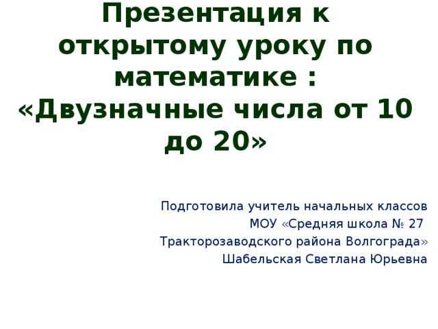 Презентация к открытому уроку по математике :  «Двузначные числа от 10 до 20» Подготовила учитель начальных классов МОУ «Средняя школа № 27 Тракторозаводского района Волгограда» Шабельская Светлана Юрьевна