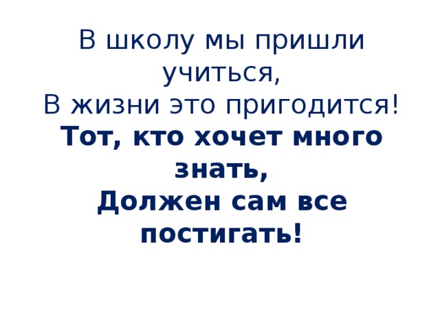 В школу мы пришли учиться,  В жизни это пригодится!  Тот, кто хочет много знать,  Должен сам все постигать!