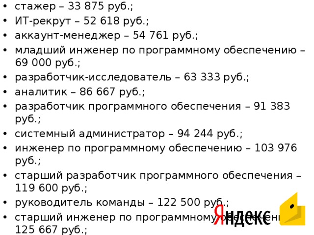 стажер – 33 875 руб.; ИТ-рекрут – 52 618 руб.; аккаунт-менеджер – 54 761 руб.; младший инженер по программному обеспечению – 69 000 руб.; разработчик-исследователь – 63 333 руб.; аналитик – 86 667 руб.; разработчик программного обеспечения – 91 383 руб.; системный администратор – 94 244 руб.; инженер по программному обеспечению – 103 976 руб.; старший разработчик программного обеспечения – 119 600 руб.; руководитель команды – 122 500 руб.; старший инженер по программному обеспечению – 125 667 руб.; руководитель команды разработчиков программного обеспечения – 124 500 — 178 500 руб.; руководитель проекта – 130 316 руб.; менеджер по продукции – 182 514 руб.