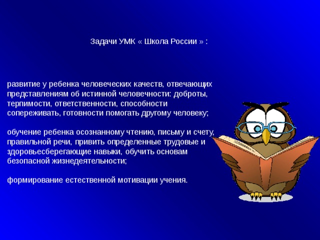 Задачи УМК « Школа России » : развитие у ребенка человеческих качеств, отвечающих представлениям об истинной человечности: доброты, терпимости, ответственности, способности сопереживать, готовности помогать другому человеку; обучение ребенка осознанному чтению, письму и счету, правильной речи, привить определенные трудовые и здоровьесберегающие навыки, обучить основам безопасной жизнедеятельности; формирование естественной мотивации учения.