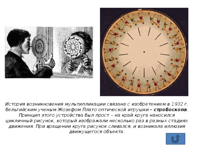 История возникновения мультипликации связана с изобретением в 1932 г. бельгийским ученым Жозефом Плато оптической игрушки - стробоскопа . Принцип этого устройства был прост – на край круга наносился цикличный рисунок, который изображали несколько раз в разных стадиях движения. При вращении круга рисунок сливался, и возникала иллюзия движущегося объекта.