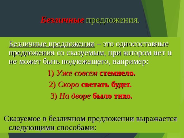 Безличные  предложения. Безличные предложения – это односоставные предложения со сказуемым, при котором нет и не может быть подлежащего, например:  1) Уже совсем стемнело.  2) Скоро светать будет.  3) На дворе было тихо.  Сказуемое в безличном предложении выражается следующими способами: