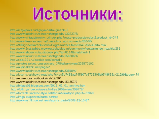 http://moykpoxa.ru/agniya-barto-igrushki-2 http://www.labirint.ru/screenshot/goods/130237/5/  http://www.vintagejewelry.ru/index.php?route=product/product&product_id=344 http://www.free-lancers.net/users/kira_art/comments/65506/ http://900igr.net/kartinki/stikhi/Pogremushka.files/004-Stikhi-Barto.html http://www.2cat.twbbs.orgwww.babyblog.ru/community/lenta/rannee_razvitie/261 http://www.abcool.ru/audiobook.php?id=8114&snatched=1 http://www.labirint.ru/screenshot/goods/156206/1/ http://sad1921.ru/detskie-stixi/korablik http://photos.privet.ru/user/sissy_378/album/view/203873102 http://audioskazki.net/page/2 http://www.labirint.ru/screenshot/goods/33698/4/ http://love-is.ru/showthread.php?s=bc5b7488aa745907c6733306b954ff65&t=21299&page=74 http://el-meridian.ru/books/cat/12/30/ http://www.labirint.ru/screenshot/goods/151357/9 http://bklass09.blogspot.com/2011_02_01_archive.htm  http://fotki.yandex.ru/users/lili-lilya2009/view/399679/ http://torrents.saratov-style.net/forum/viewtopic.php?t=73968 http://imgal.ru/portreti/barto-portret http://www.mirfilmow.ru/news/agnija_barto/2009-12-10-87