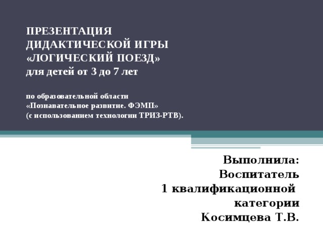 ПРЕЗЕНТАЦИЯ  ДИДАКТИЧЕСКОЙ ИГРЫ  «ЛОГИЧЕСКИЙ ПОЕЗД»  для детей от 3 до 7 лет   по образовательной области  «Познавательное развитие. ФЭМП»  (с использованием технологии ТРИЗ-РТВ).  Выполнила: Воспитатель  1 квалификационной категории Косимцева Т.В.