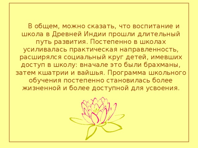 В общем, можно сказать, что воспитание и школа в Древней Индии прошли длительный путь развития. Постепенно в школах усиливалась практическая направленность, расширялся социальный круг детей, имевших доступ в школу: вначале это были брахманы, затем кшатрии и вайшья. Программа школьного обучения постепенно становилась более жизненной и более доступной для усвоения.