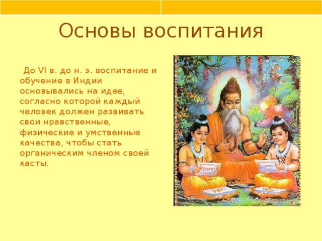 Основы воспитания До VI в. до н. э. воспитание и обучение в Индии основывались на идее, согласно которой каждый человек должен развивать свои нравственные, физические и умственные качества, чтобы стать органическим членом своей касты.