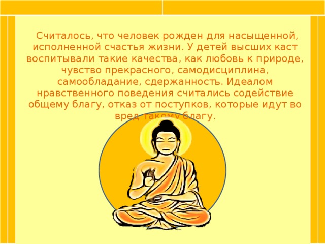 Считалось, что человек рожден для насыщенной, исполненной счастья жизни. У детей высших каст воспитывали такие качества, как любовь к природе, чувство прекрасного, самодисциплина, самообладание, сдержанность. Идеалом нравственного поведения считались содействие общему благу, отказ от поступков, которые идут во вред такому благу.