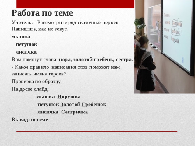 Работа по теме Учитель: - Рассмотрите ряд сказочных героев. Напишите, как их зовут.  мышка  петушок    лисичка Вам помогут слова: нора, золотой гребень, сестра. - Какое правило написания слов поможет нам записать имена героев? Проверка по образцу. На доске слайд :  мышка Н орушка  петушок З олотой Г ребешок  лисичка С естричка Вывод по теме