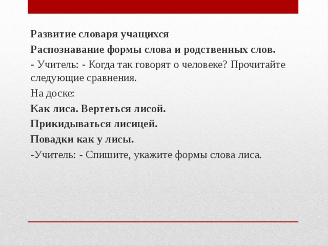 Развитие словаря учащихся Распознавание формы слова и родственных слов. - Учитель: - Когда так говорят о человеке? Прочитайте следующие сравнения. На доске: Как лиса. Вертеться лисой. Прикидываться лисицей. Повадки как у лисы. - Учитель: - Спишите, укажите формы слова лиса.