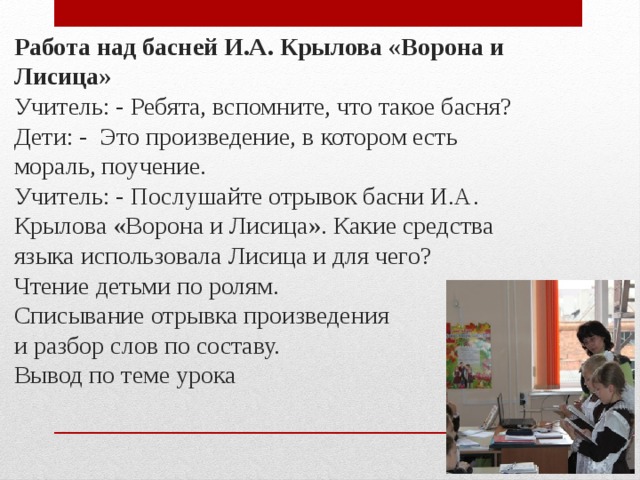 Работа над басней И.А. Крылова «Ворона и Лисица»  Учитель: - Ребята, вспомните, что такое басня?  Дети: - Это произведение, в котором есть мораль, поучение.  Учитель: - Послушайте отрывок басни И.А. Крылова «Ворона и Лисица». Какие средства языка использовала Лисица и для чего?  Чтение детьми по ролям.  Списывание отрывка произведения  и разбор слов по составу.  Вывод по теме урока