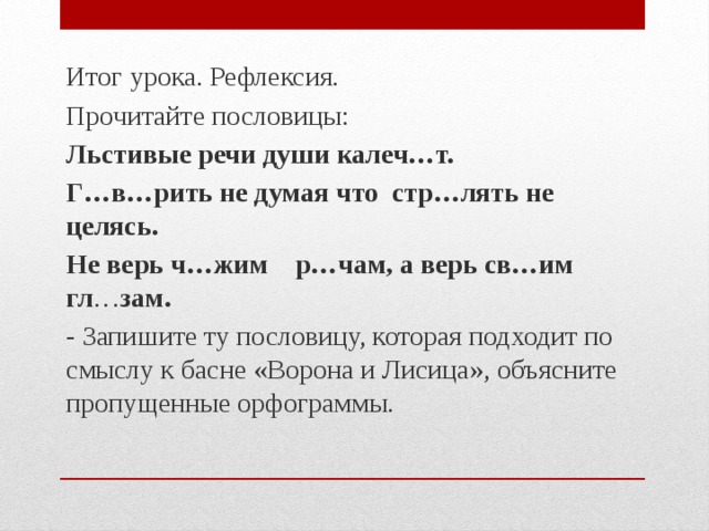 Итог урока. Рефлексия. Прочитайте пословицы: Льстивые речи души калеч…т. Г…в…рить не думая что стр…лять не целясь. Не верь ч…жим р…чам, а верь св…им гл … зам. - Запишите ту пословицу, которая подходит по смыслу к басне «Ворона и Лисица», объясните пропущенные орфограммы.