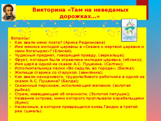 Викторина «Там на неведамых дорожках…»   Вопросы: Как звали няню поэта? (Арина Радионовна) Имя жениха молодой царевны в «Сказке о мертвой царевне и семи богатырях»? (Елисей); Чудесный предмет, говорящий правду. (зеркальце); Фрукт, которым была отравлена молодая царевна. (яблоко); Имя царя в одной из сказок А.С. Пушкина. (Салтан); Исполнительница песни «Во садули, во городе». (Белка); Жилище старика со старухой. (землянка); Как звали находчивого, трудолюбивого работника в одной из сказок А.С. Пушкина? (Балда); Сказочный персонаж, исполняющий желания. (золотая рыбка); Страж, извещающий об опасности. (Золотой петушок); Название острова, мимо которого проплывали корабельщики (Буян); Насекомые, в которое превращался князь Гвидон в третий раз. (шмель).