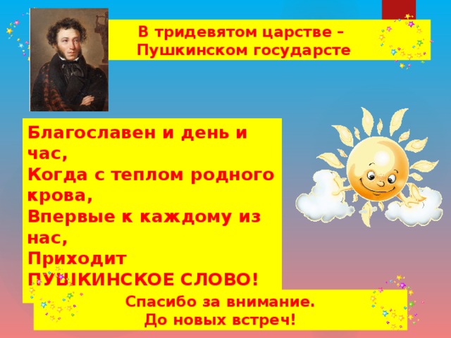 В тридевятом царстве – Пушкинском государсте Благославен и день и час, Когда с теплом родного крова, Впервые к каждому из нас, Приходит ПУШКИНСКОЕ СЛОВО!  Спасибо за внимание. До новых встреч!